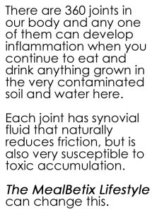 There are 360 joints in our body and any one of them can develop inflammation when you continue to eat and drink anything grown in the very contaminated soil and water here.   Each joint has synovial fluid that naturally reduces friction, but is also very susceptible to toxic accumulation.   The MealBetix Lifestyle can change this.