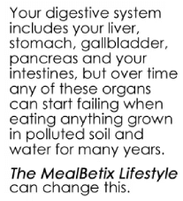 Your digestive system includes your liver, stomach, gallbladder, pancreas and your intestines, but over time any of these organs can start failing when eating anything grown in polluted soil and water for many years. The MealBetix Lifestyle can change this.
