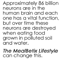 Brain - Approximately 86 billion neurons are in the human brain and each one has a vital function, but over time these neurons are destroyed when eating food grown in polluted soil and water. The MealBetix Lifestyle can change this.